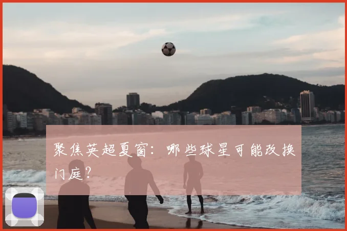 聚焦英超夏窗：哪些球星可能改换门庭？