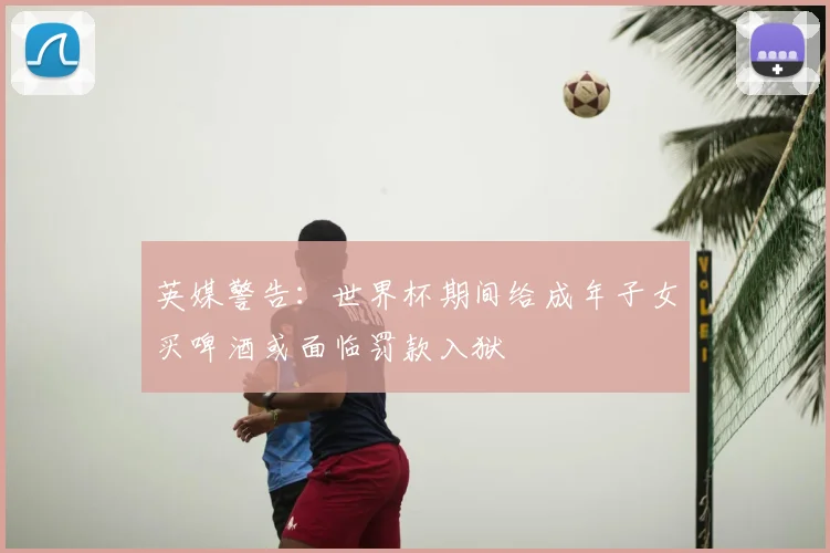英媒警告：世界杯期间给成年子女买啤酒或面临罚款入狱