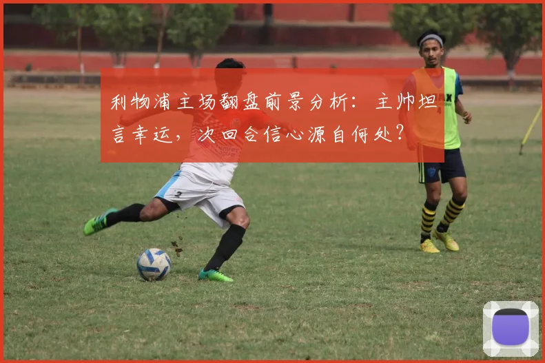 利物浦主场翻盘前景分析：主帅坦言幸运，次回合信心源自何处？