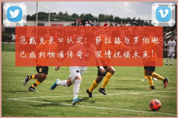 范戴克亲口认定：萨拉赫与罗伯逊已成利物浦传奇，深情祝福未来！