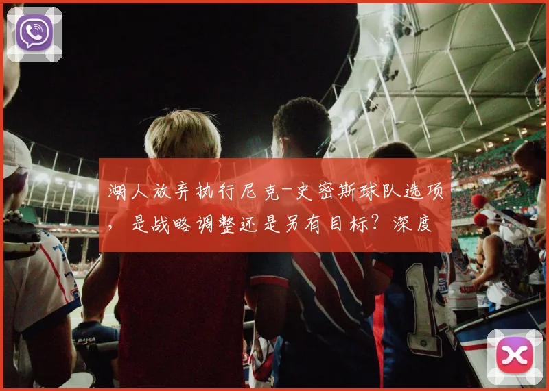 湖人放弃执行尼克-史密斯球队选项，是战略调整还是另有目标？深度解析其未来走向