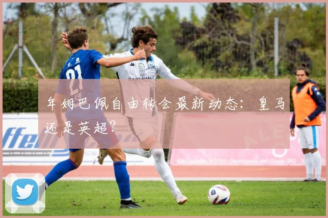 年姆巴佩自由转会最新动态：皇马还是英超？