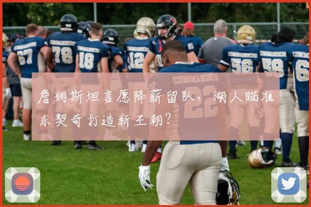 詹姆斯坦言愿降薪留队，湖人瞄准东契奇打造新王朝？