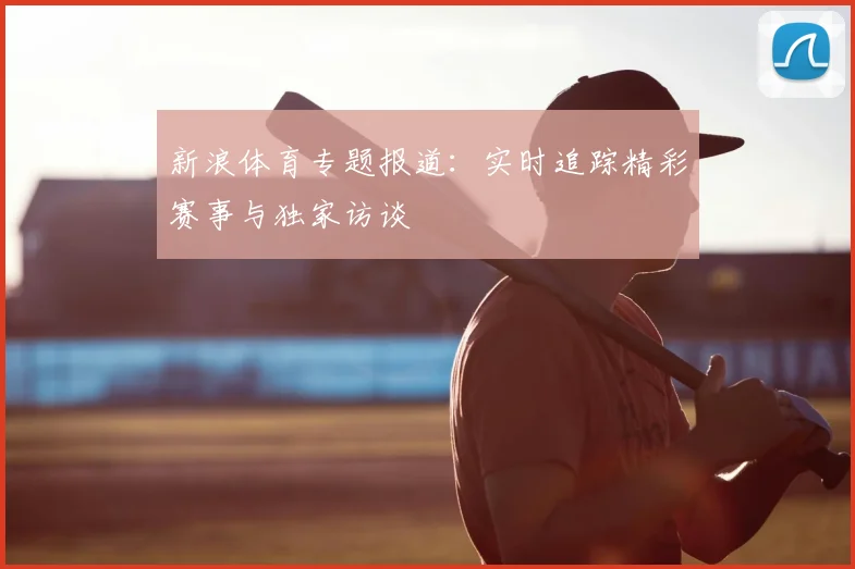 新浪体育专题报道：实时追踪精彩赛事与独家访谈