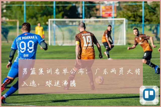 男篮集训名单公布：广东两员大将入选，球迷沸腾