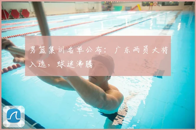 男篮集训名单公布：广东两员大将入选，球迷沸腾