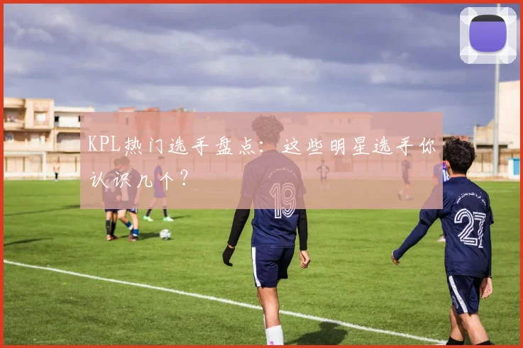 KPL热门选手盘点：这些明星选手你认识几个？