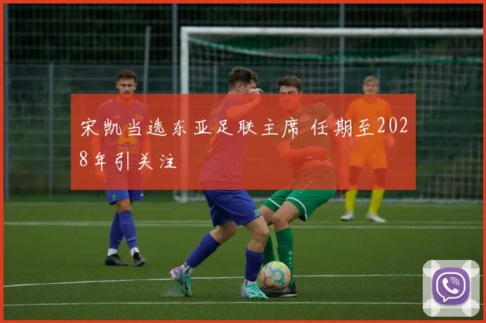 宋凯当选东亚足联主席 任期至2028年引关注