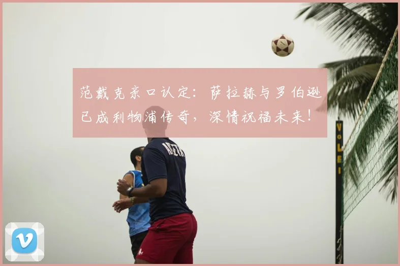 范戴克亲口认定：萨拉赫与罗伯逊已成利物浦传奇，深情祝福未来！